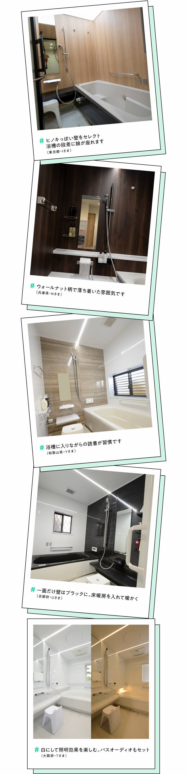 #ヒノキっぽい壁をセレクト浴槽の段差に娘が座れます（東京都・Iさま）　#ウォールナット柄で落ち着いた雰囲気です（兵庫県・Nさま）　#浴槽に入りながらの読書が習慣です（和歌山県・Yさま）　#一面だけ壁はブラックに。床暖房を入れて暖かく（京都府・Uさま）　#白にして照明効果を楽しむ。バスオーディオもセット（大阪府・Tさま）