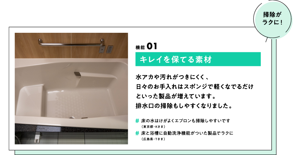 (掃除がラクに！) 機能01 キレイを保てる素材 水アカや汚れがつきにくく、日々のお手入れはスポンジで軽くなでるだけといった製品が増えています。排水口の掃除もしやすくなりました。　#床の水はけがよくエプロンも掃除しやすいです（東京都・Kさま） #床と浴槽に自動洗浄機能がついた製品でラクに（広島県・Tさま）