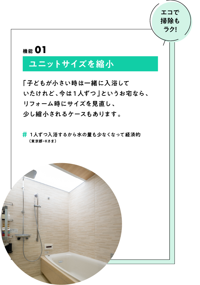 (エコで掃除もラク！) ポイント01 ユニットサイズを縮小 「子どもが小さい時は一緒に入浴していたけれど、今は１人ずつ」というお宅なら、リフォーム時にサイズを見直し、少し縮小されるケースもあります。　#1人ずつ入浴するから水の量も少なくなって経済的（東京都・Kさま）