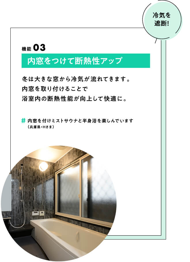 (冷気を遮断！) ポイント03 内窓をつけて断熱性アップ 冬は大きな窓から冷気が流れてきます。内窓を取り付けることで浴室内の断熱性能が向上して快適に。　#内窓を付けミストサウナと半身浴を楽しんでいます（兵庫県・Hさま）