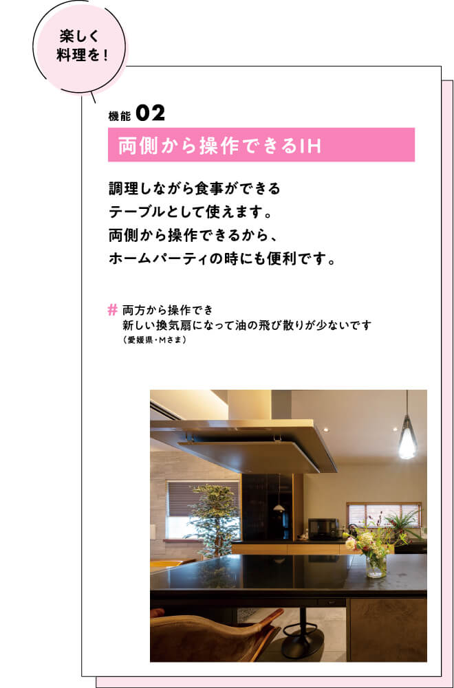 (楽しく料理を！) 機能02 両側から操作できるIH 調理しながら食事ができるテーブルとして使えます。両側から操作できるから、ホームパーティの時にも便利です。　#両方から操作でき新しい換気扇になって油の飛び散りが少ないです（愛媛県・Mさま）