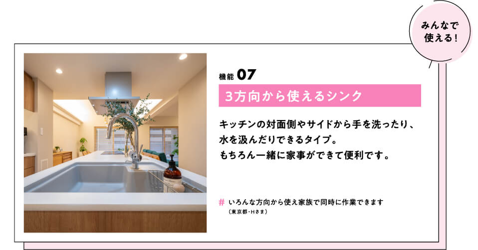 (みんなで使える！) 機能07 3方向から使えるシンク キッチンの対面側やサイドから手を洗ったり、水を汲んだりできるタイプ。もちろん一緒に家事ができて便利です。　#いろんな方向から使え家族で同時に作業できます（東京都・Hさま）
