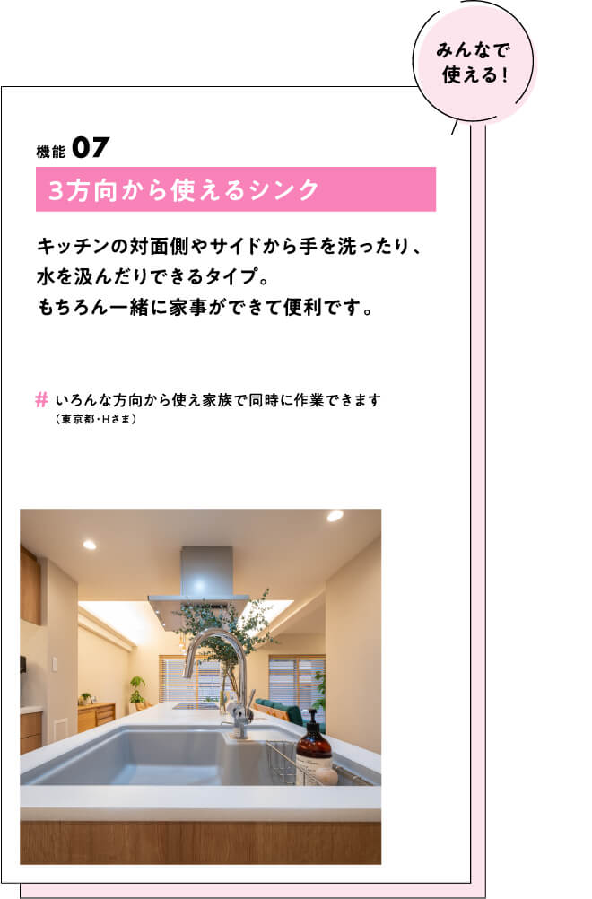 (みんなで使える！) 機能07 3方向から使えるシンク キッチンの対面側やサイドから手を洗ったり、水を汲んだりできるタイプ。もちろん一緒に家事ができて便利です。　#いろんな方向から使え家族で同時に作業できます（東京都・Hさま）