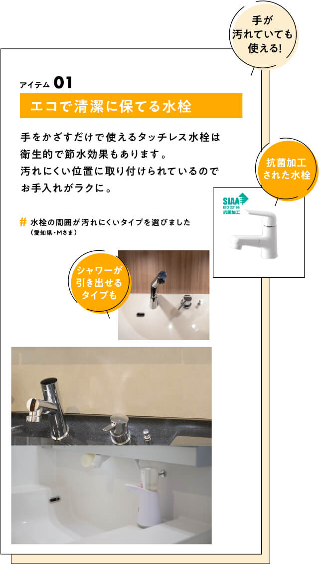 (手が汚れていても使える！) アイテム01 エコで清潔に保てる水栓 手をかざすだけで使えるタッチレス水栓は衛生的で節水効果もあります。汚れにくい位置に取り付けられているのでお手入れがラクに。　#水栓の周囲が汚れにくいタイプを選びました（愛知県・Mさま）　(抗菌加工された水栓)(シャワーが引き出せるタイプも)
