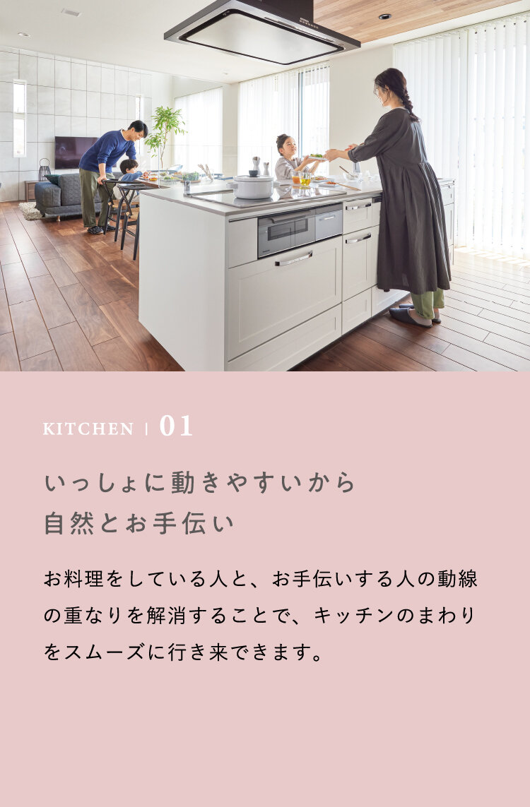 KITCHEN | 01 いっしょに動きやすいから自然とお手伝い　お料理をしている人と、お手伝いする人の動線の重なりを解消することで、キッチンのまわりをスムーズに行き来できます。
