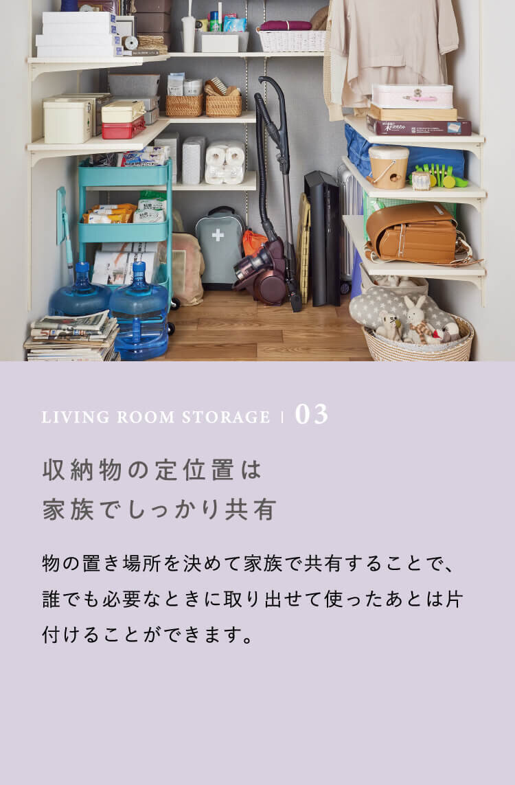 LIVING ROOM STORAGE | 03 収納物の定位置は家族でしっかり共有　物の置き場所を決めて家族で共有することで、誰でも必要なときに取り出せて使ったあとは片付けることができます。
