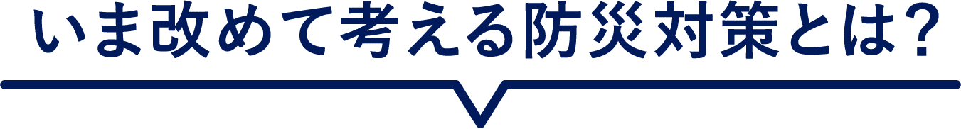 いま改めて考える防災対策とは？