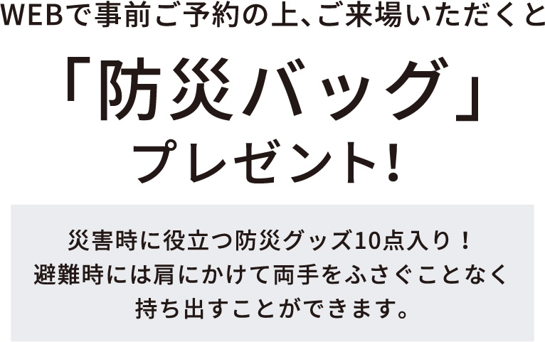 WEBで事前ご予約の上、ご来場いただくと「防災バッグ」プレゼント！　災害時に役立つ防災グッズ10点入り！避難時には肩にかけて両手をふさぐことなく持ち出すことができます。