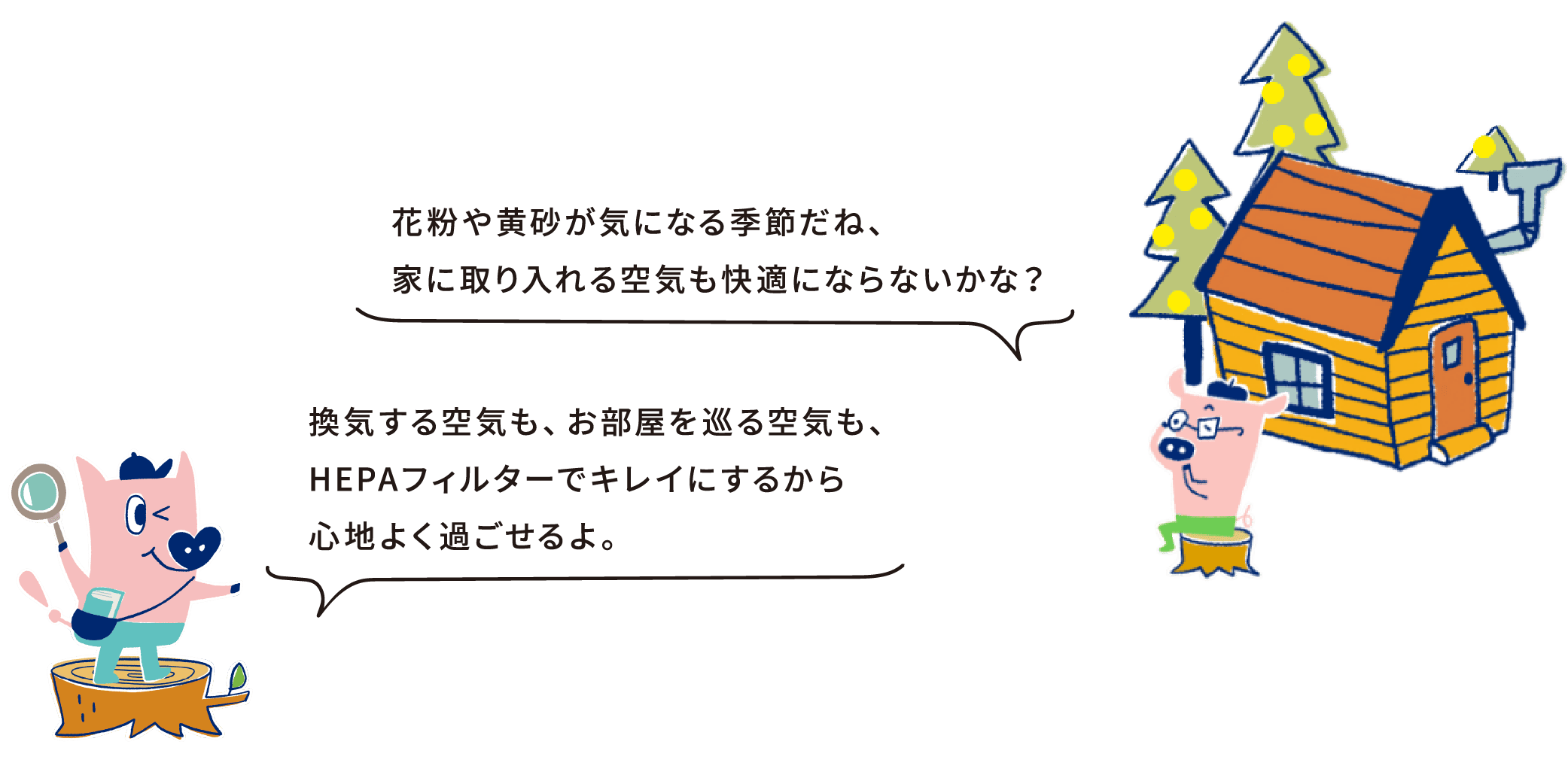 花粉や黄砂が気になる季節だね、家に取り入れる空気も快適にならないかな？換気する空気も、お部屋を巡る空気も、HEPAフィルターでキレイにするから心地よく過ごせるよ。