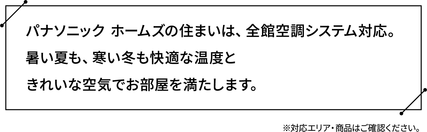 パナソニック ホームズの住まいは、全館空調システム対応。暑い夏も、寒い冬も快適な温度ときれいな空気でお部屋を満たします。※対応エリア・商品はご確認ください。