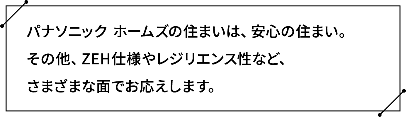 パナソニック ホームズの住まいは、安心の住まい。その他、ZEH仕様やレジリエンス性など、さまざまな面でお応えします。