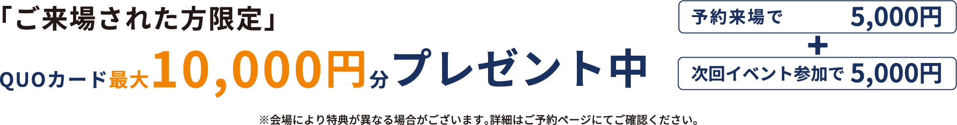 「ご来場された方限定」QUOカード最大10,000円分プレゼント中 予約来場で5,000円分+次回イベント参加で5,000円分 ※会場により特典が異なる場合がございます。詳細はご予約ページにてご確認ください。