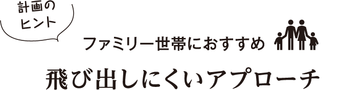 計画のヒント　ファミリー世帯におすすめ　飛び出しにくいアプローチ