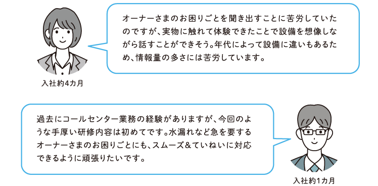 【入社約4カ月】オーナーさまのお困りごとを聞き出すことに苦労していたのですが、実物に触れて体験できたことで設備を想像しながら話すことができそう。年代によって設備に違いもあるため、情報量の多さには苦労しています。【入社約1カ月】過去にコンタクトセンター業務の経験がありますが、今回のような手厚い研修内容は初めてです。水漏れなど急を要するオーナーさまのお困りごとにも、スムーズ＆ていねいに対応できるように頑張りたいです。