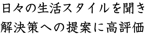 日々の生活スタイルを聞き解決策への提案に高評価