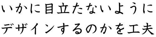 いかに目立たないようにデザインするのかを工夫