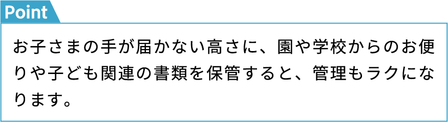 お子さまの手が届かない高さに、園や学校からのお便りや子ども関連の書類を保管すると、管理もラクになります。