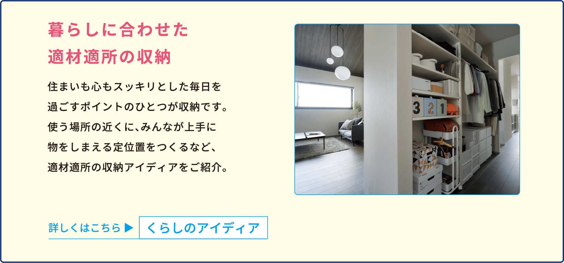 暮らしに合わせた適材適所の収納 住まいも心もスッキリとした毎日を過ごすポイントのひとつが収納です。使う場所の近くに、みんなが上手に物をしまえる定位置をつくるなど、適材適所の収納アイディアをご紹介。 詳しくはこちら くらしのアイディア