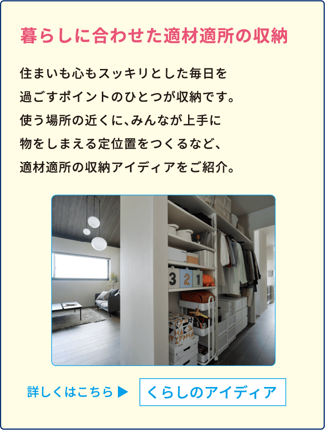 暮らしに合わせた適材適所の収納 住まいも心もスッキリとした毎日を過ごすポイントのひとつが収納です。使う場所の近くに、みんなが上手に物をしまえる定位置をつくるなど、適材適所の収納アイディアをご紹介。 詳しくはこちら くらしのアイディア