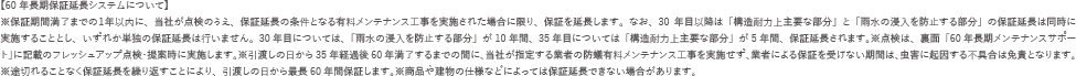 【60年長期保証延長システムについて】※保証期間満了までの１年以内に、当社が点検のうえ、保証延長の条件となる有料メンテナンス工事を実施された場合に限り、保証を延長します。なお、30年目以降は「構造耐力上主要な部分」と「雨水の浸入を防止する部分」の保証延長は同時に実施することとし、いずれか単独の保証延長は行いません。30年目については、「雨水の浸入を防止する部分」が10年間、35年目については「構造耐力上主要な部分」が5年間、保証延長されます。※点検は、裏面「60年長期メンテナンスサポート」に記載のフレッシュアップ点検・提案時に実施します。※引渡しの日から35年経過後60年満了するまでの間に、当社が指定する業者の防蟻有料メンテナンス工事を実施せず、業者による保証を受けない期間は、虫害に起因する不具合は免責となります。※途切れることなく保証延長を繰り返すことにより、引渡しの日から最長60年間保証します。※商品や建物の仕様などによっては保証延長できない場合があります。