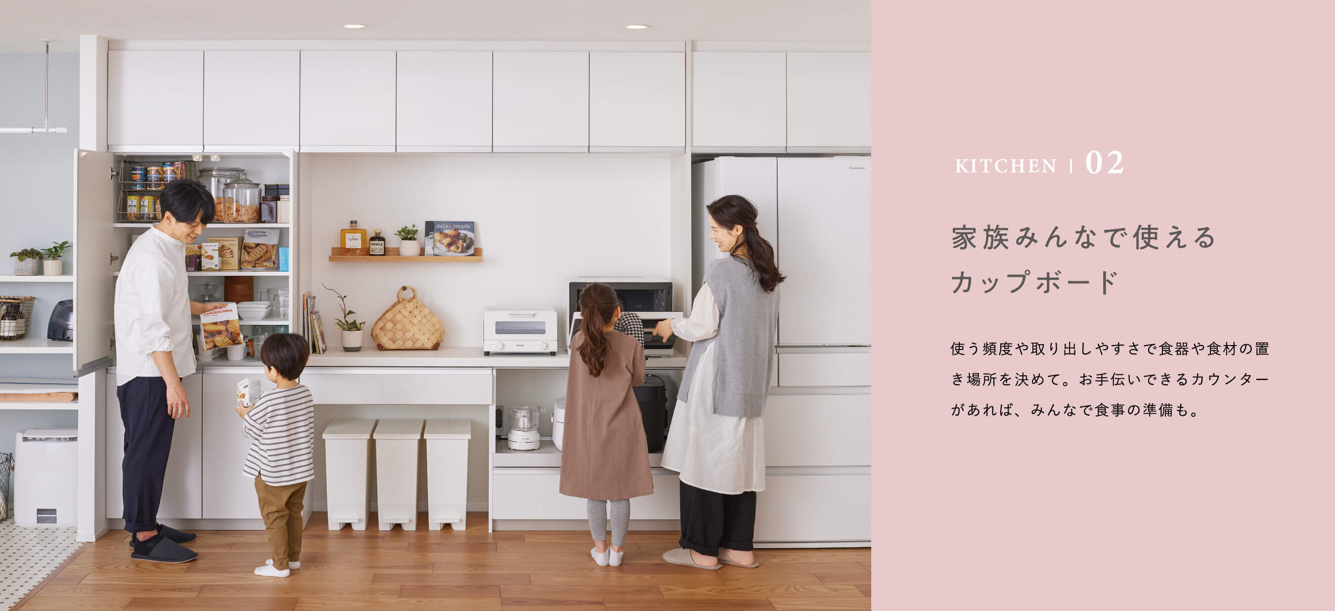 KITCHEN | 02 家族みんなで使えるカップボード　使う頻度や取り出しやすさで食器や食材の置き場所を決めて。お手伝いできるカウンターがあれば、みんなで食事の準備も。