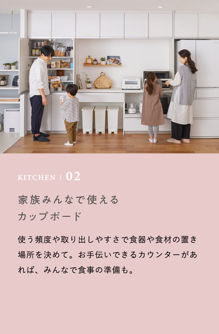 KITCHEN | 02 家族みんなで使えるカップボード　使う頻度や取り出しやすさで食器や食材の置き場所を決めて。お手伝いできるカウンターがあれば、みんなで食事の準備も。