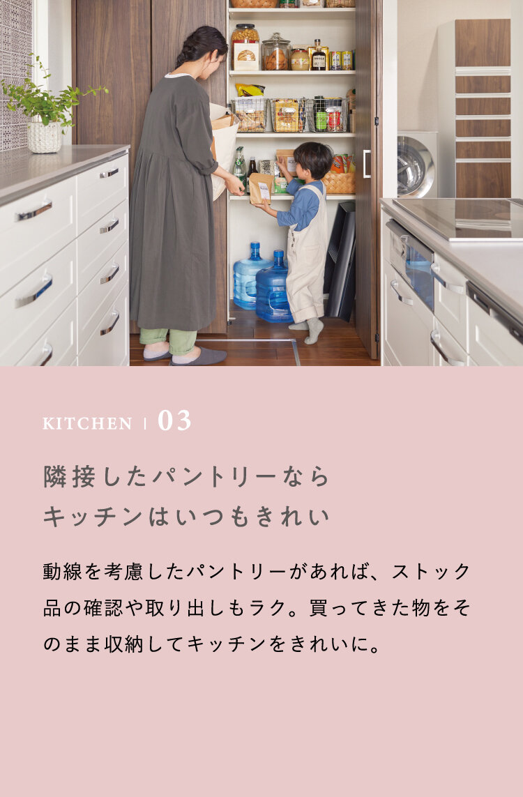 KITCHEN | 03 隣接したパントリーならキッチンはいつもきれい　動線を考慮したパントリーがあれば、ストック品の確認や取り出しもラク。買ってきた物をそのまま収納してキッチンをきれいに。