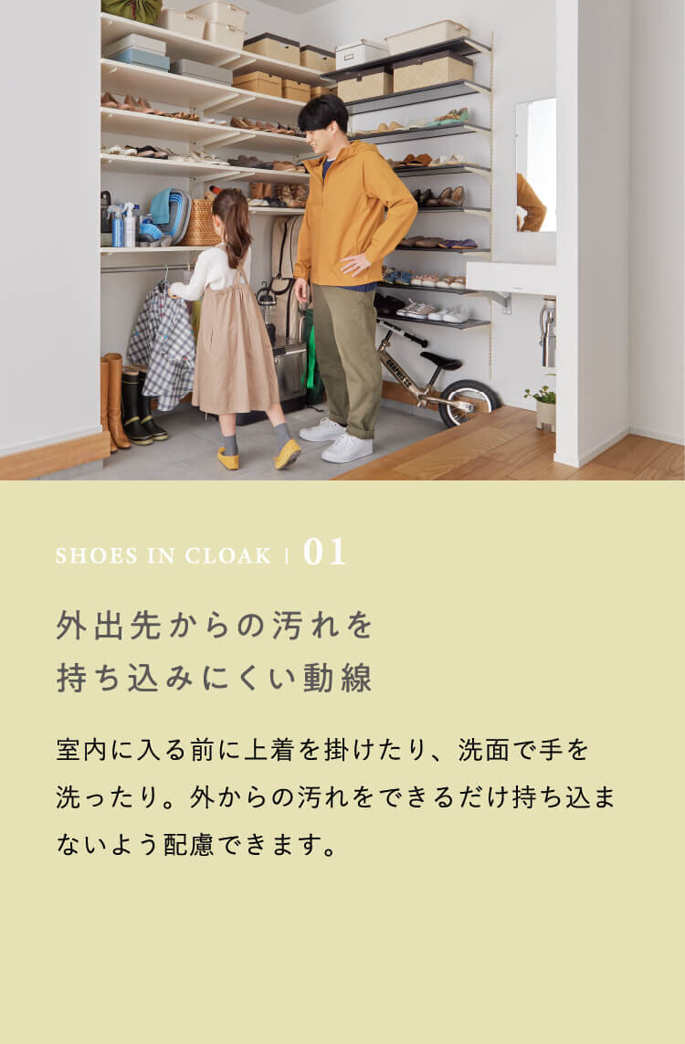 SHOES IN CLOAK | 01 外出先からの汚れを持ち込みにくい動線　室内に入る前に上着を掛けたり、洗面で手を洗ったり。外からの汚れをできるだけ持ち込まないよう配慮できます。