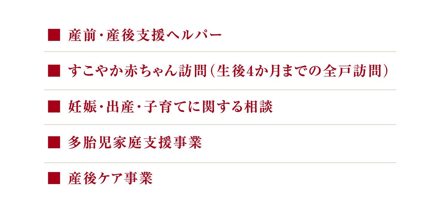 産前・産後支援ヘルパー／すこやか赤ちゃん訪問（生後4か月までの全戸訪問）／<br>
妊娠・出産・子育てに関する相談／多胎児家庭支援事業／産後ケア事業