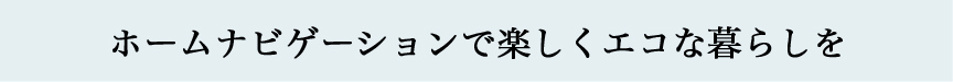 ホームナビゲーションで楽しくエコな暮らしを