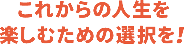 これからの人生を楽しむための選択を！
