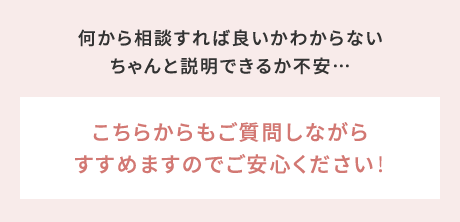 何から相談すれば良いかわからないちゃんと説明できるか不安…→こちらからもご質問しながらすすめますのでご安心ください！