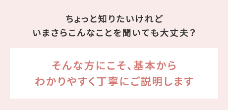 ちょっと知りたいけれどいまさらこんなことを聞いても大丈夫？→そんな方にこそ、基本からわかりやすく丁寧にご説明します