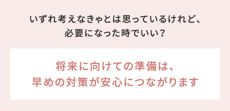 いずれ考えなきゃとは思っているけれど、必要になった時でいい？→将来に向けての準備は、早めの対策が安心につながります
