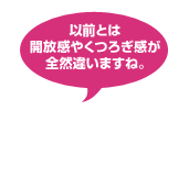 以前とは開放感やくつろぎ感が全然違いますね。