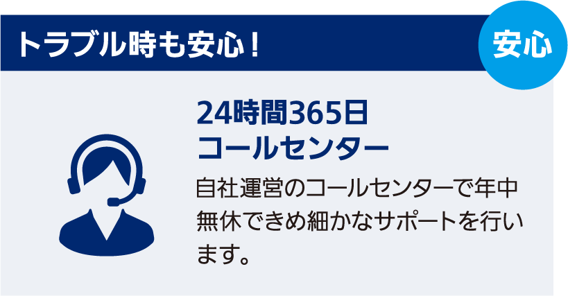 トラブル時も安心！　24時間365日コールセンター　自社運営のコールセンターで年中無休できめ細かなサポートを行います。