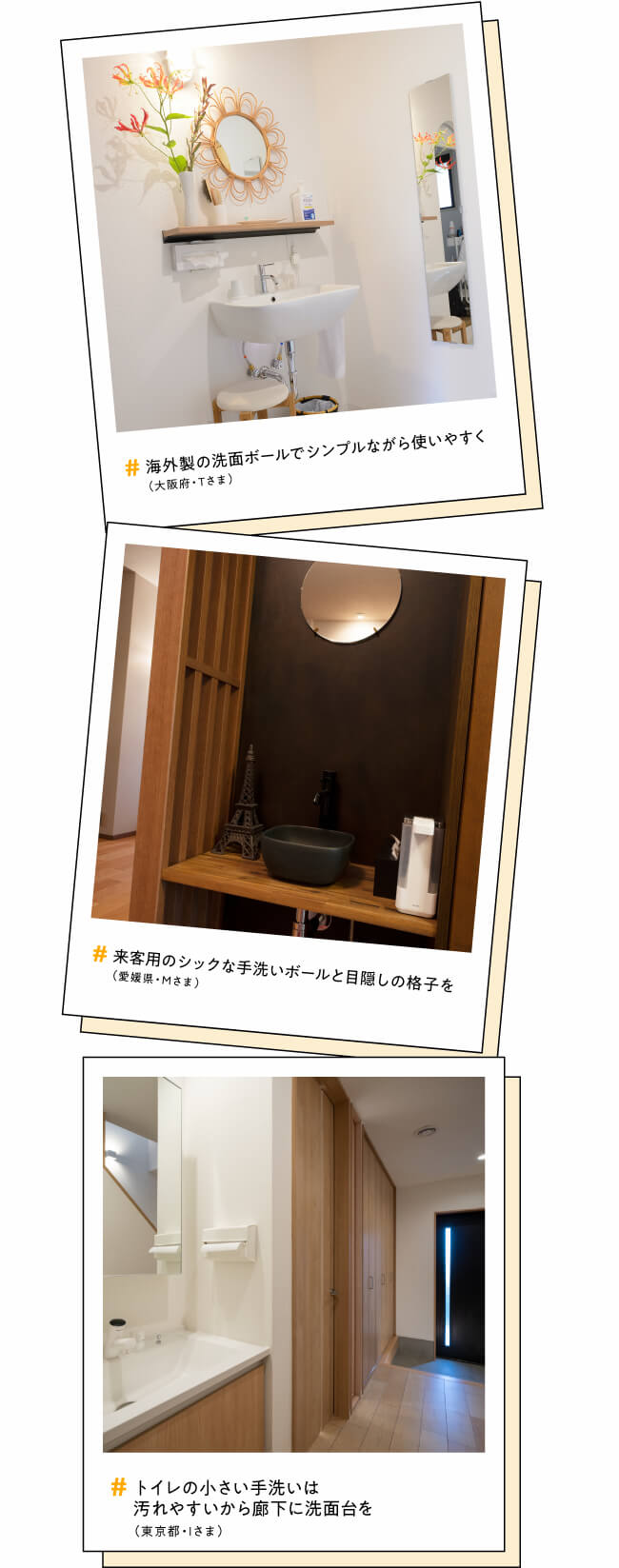 #海外製の洗面ボールでシンプルながら使いやすく（大阪府・Tさま）　#来客用のシックな手洗いボールと目隠しの格子を（愛媛県・Mさま）　#トイレの小さい手洗いは汚れやすいから廊下に洗面台を（東京都・Iさま）