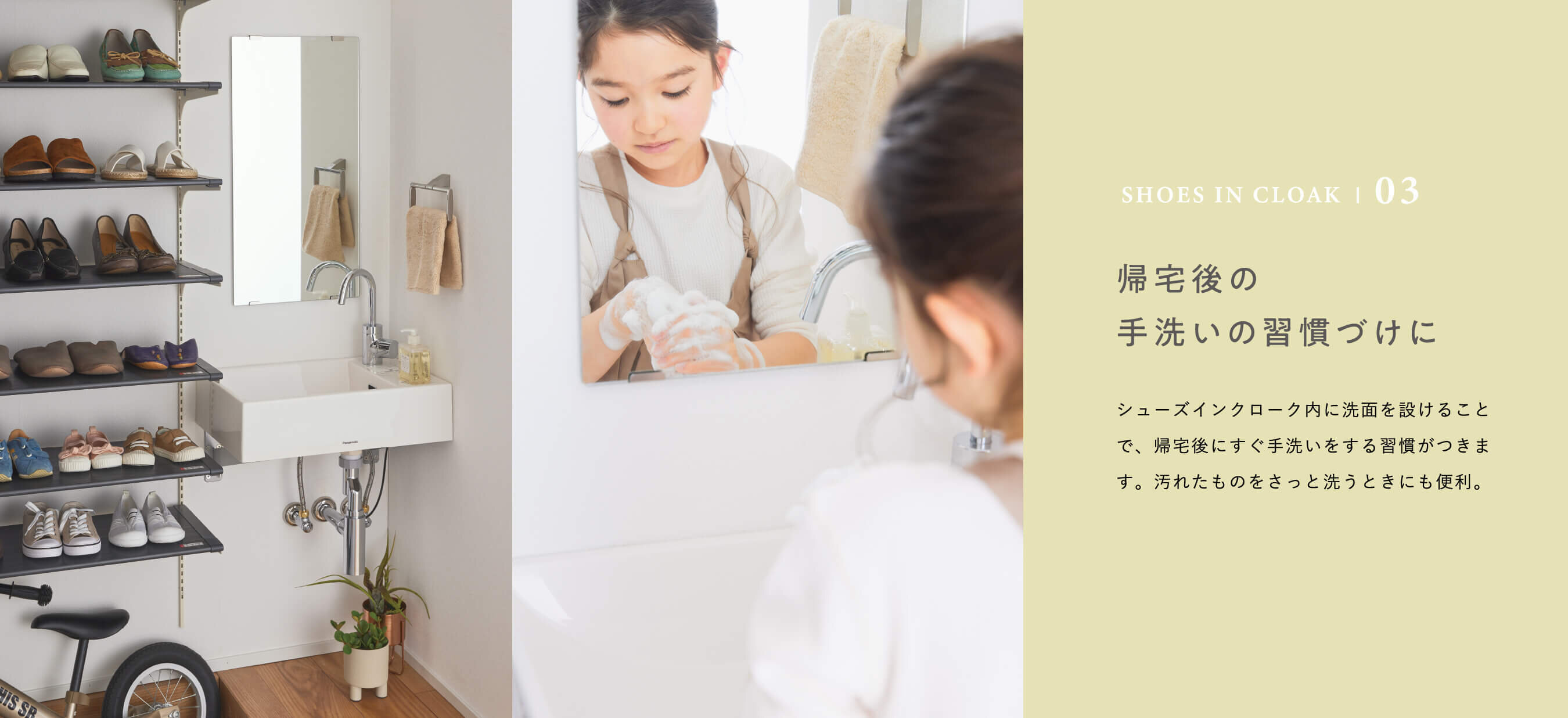 SHOES IN CLOAK | 03 帰宅後の手洗いの習慣づけに　シューズインクローク内に洗面を設けることで、帰宅後にすぐ手洗いをする習慣がつきます。汚れたものをさっと洗うときにも便利。