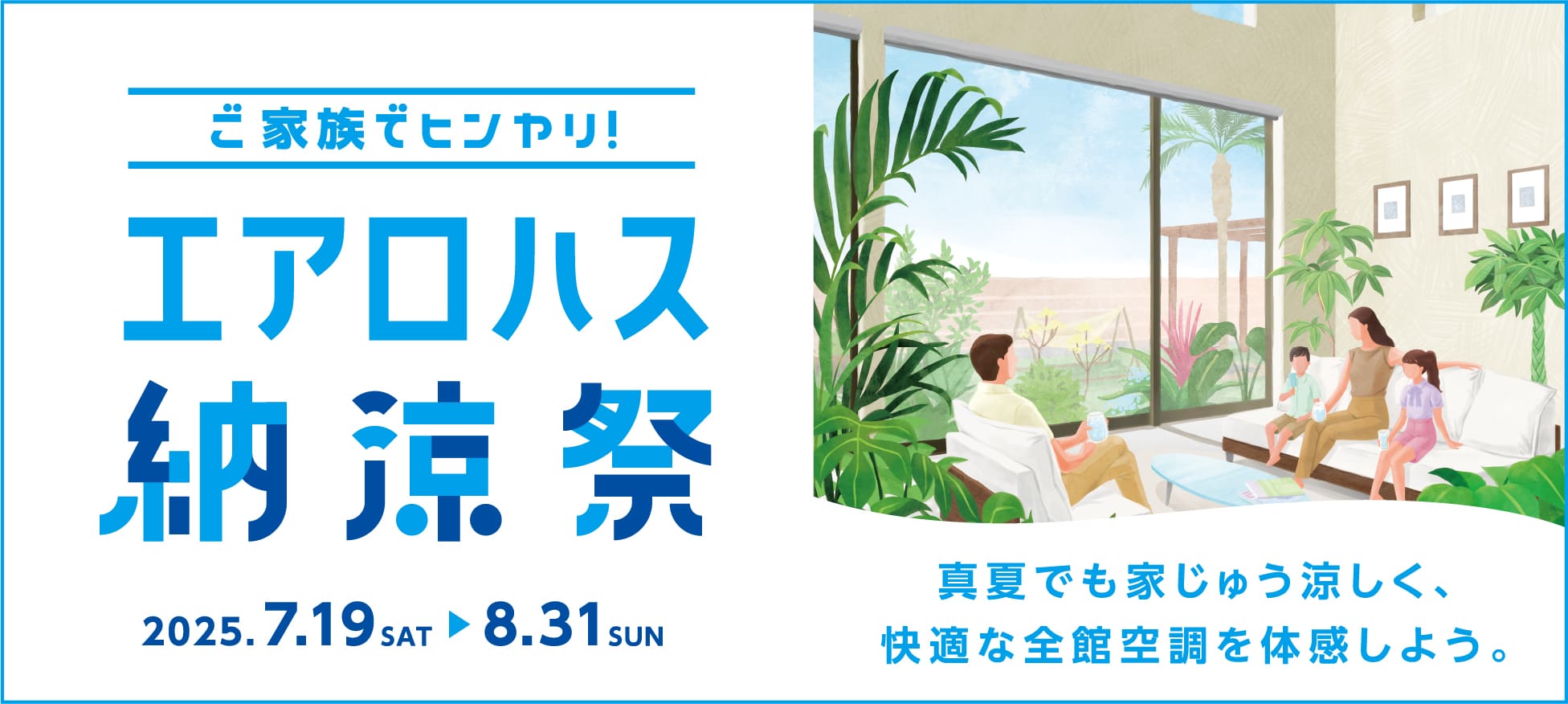 ご家族でヒンヤリ！ エアロハス納涼祭 2025.7.19 SAT ▶ 8.31 SUN 真夏でも家じゅう涼しく、快適な全館空調を体感しよう。